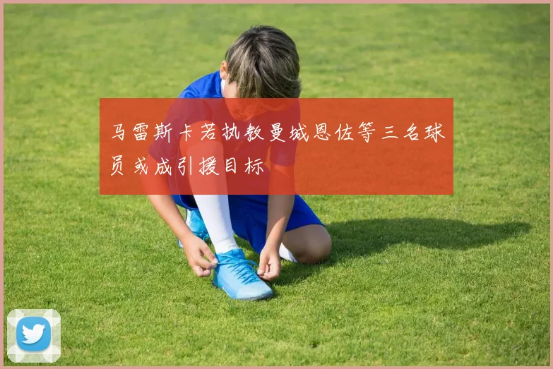 马雷斯卡若执教曼城恩佐等三名球员或成引援目标
