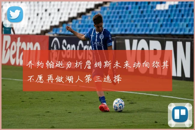 乔约翰逊分析詹姆斯未来动向称其不愿再做湖人第三选择