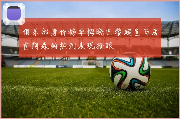俱乐部身价榜单揭晓巴黎超皇马居首阿森纳热刺表现抢眼