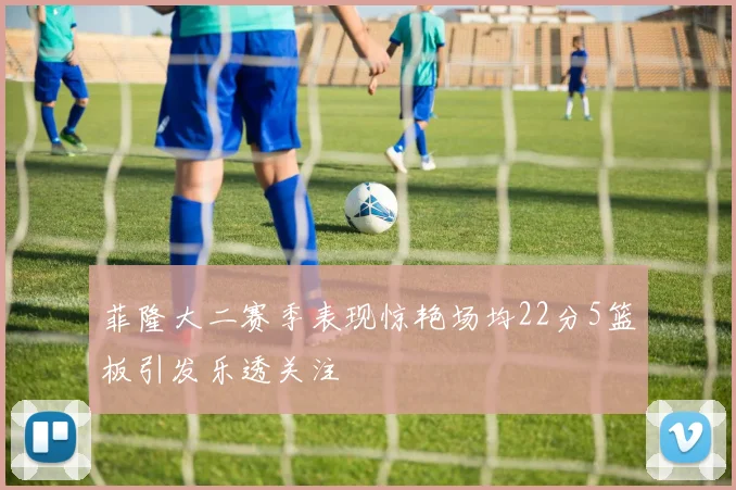 菲隆大二赛季表现惊艳场均22分5篮板引发乐透关注