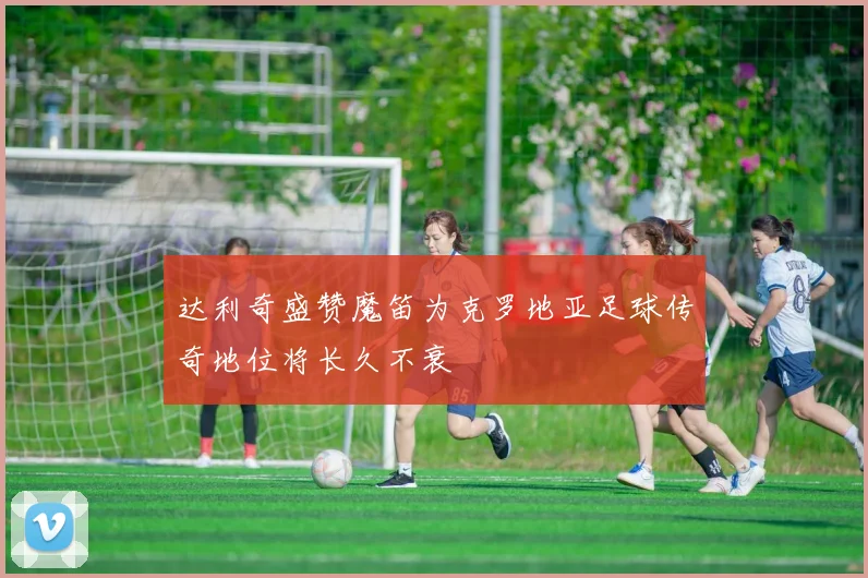 达利奇盛赞魔笛为克罗地亚足球传奇地位将长久不衰