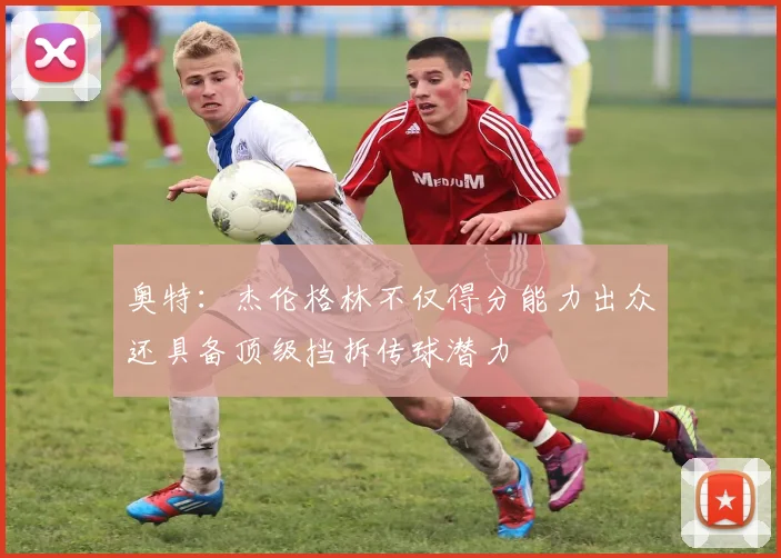 奥特：杰伦格林不仅得分能力出众还具备顶级挡拆传球潜力