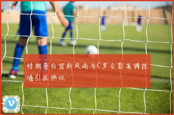 特朗普白宫新风尚与C罗合影高调挂墙引发热议