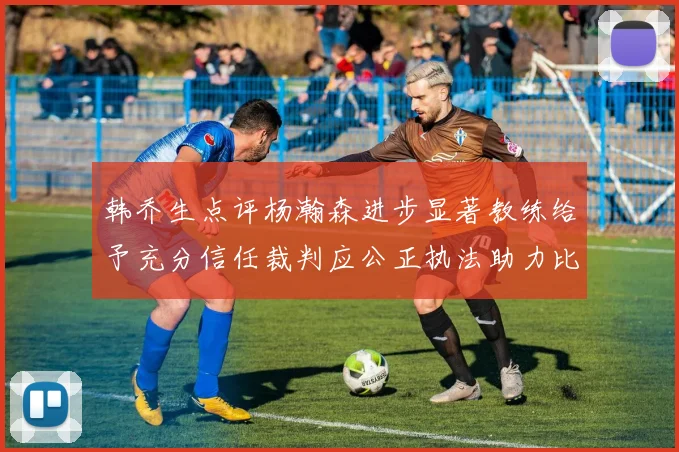 韩乔生点评杨瀚森进步显著教练给予充分信任裁判应公正执法助力比赛发展