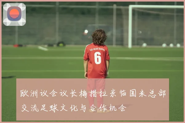 欧洲议会议长梅措拉亲临国米总部交流足球文化与合作机会