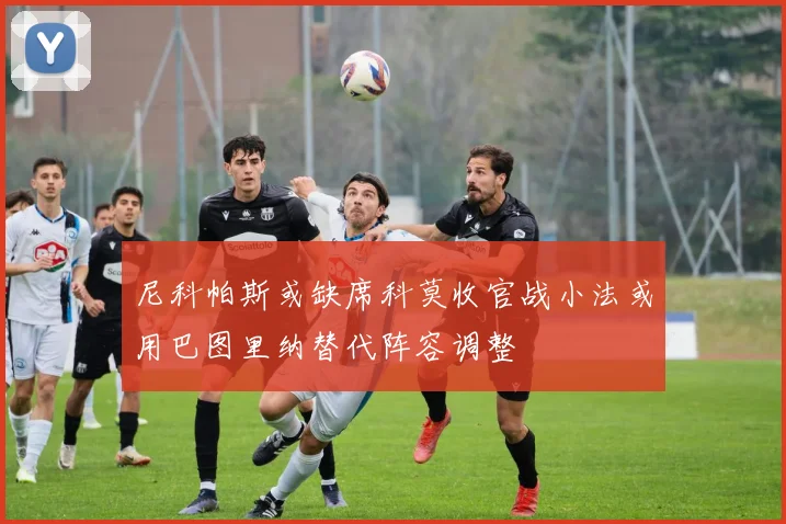尼科帕斯或缺席科莫收官战小法或用巴图里纳替代阵容调整