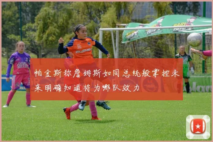 帕金斯称詹姆斯如同总统般掌控未来明确知道将为哪队效力