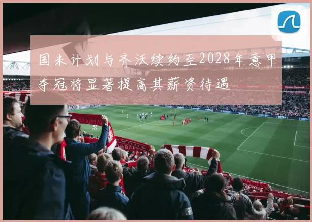 国米计划与齐沃续约至2028年意甲夺冠将显著提高其薪资待遇