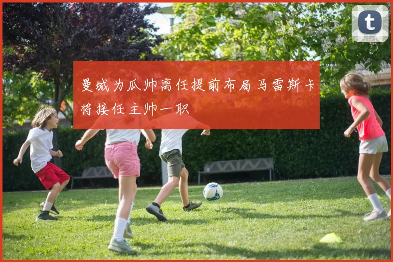 曼城为瓜帅离任提前布局马雷斯卡将接任主帅一职